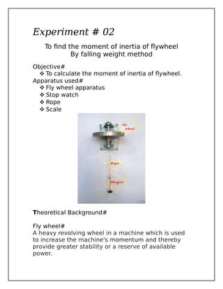 Experiment # 02
To find the moment of inertia of flywheel
By falling weight method
Objective#
 To calculate the moment of inertia of flywheel.
Apparatus used#
 Fly wheel apparatus
 Stop watch
 Rope
 Scale
Theoretical Background#
Fly wheel#
A heavy revolving wheel in a machine which is used
to increase the machine's momentum and thereby
provide greater stability or a reserve of available
power.
 