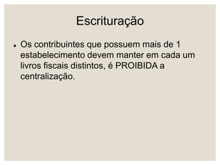 Escrituração
 Os contribuintes que possuem mais de 1
estabelecimento devem manter em cada um
livros fiscais distintos, é PROIBIDA a
centralização.
 
