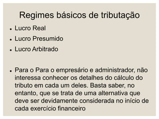 Regimes básicos de tributação
 Lucro Real
 Lucro Presumido
 Lucro Arbitrado
 Para o Para o empresário e administrador, não
interessa conhecer os detalhes do cálculo do
tributo em cada um deles. Basta saber, no
entanto, que se trata de uma alternativa que
deve ser devidamente considerada no início de
cada exercício financeiro
 