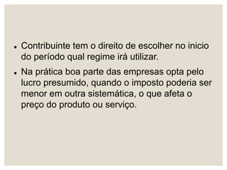  Contribuinte tem o direito de escolher no inicio
do período qual regime irá utilizar.
 Na prática boa parte das empresas opta pelo
lucro presumido, quando o imposto poderia ser
menor em outra sistemática, o que afeta o
preço do produto ou serviço.
 