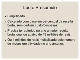 Lucro Presumido
 Simplificado
 Calculado com base em percentual da receita
bruta, sem deduzir custo/despesas
 Precisa ter auferido no ano anterior receita
bruta igual ou abaixo de 48 milhões de reais
 Ou 4 milhões de reais multiplicado pelo numero
de meses em atividade no ano anterior.
 