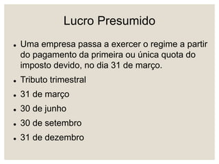 Lucro Presumido
 Uma empresa passa a exercer o regime a partir
do pagamento da primeira ou única quota do
imposto devido, no dia 31 de março.
 Tributo trimestral
 31 de março
 30 de junho
 30 de setembro
 31 de dezembro
 