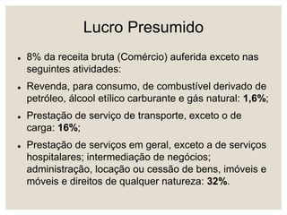 Lucro Presumido
 8% da receita bruta (Comércio) auferida exceto nas
seguintes atividades:
 Revenda, para consumo, de combustível derivado de
petróleo, álcool etílico carburante e gás natural: 1,6%;
 Prestação de serviço de transporte, exceto o de
carga: 16%;
 Prestação de serviços em geral, exceto a de serviços
hospitalares; intermediação de negócios;
administração, locação ou cessão de bens, imóveis e
móveis e direitos de qualquer natureza: 32%.
 