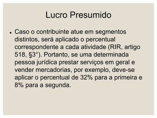 Lucro Presumido
 Caso o contribuinte atue em segmentos
distintos, será aplicado o percentual
correspondente a cada atividade (RIR, artigo
518, §3°). Portanto, se uma determinada
pessoa jurídica prestar serviços em geral e
vender mercadorias, por exemplo, deve-se
aplicar o percentual de 32% para a primeira e
8% para a segunda.
 