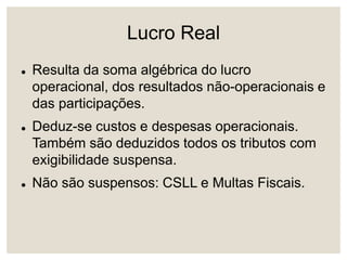 Lucro Real
 Resulta da soma algébrica do lucro
operacional, dos resultados não-operacionais e
das participações.
 Deduz-se custos e despesas operacionais.
Também são deduzidos todos os tributos com
exigibilidade suspensa.
 Não são suspensos: CSLL e Multas Fiscais.
 