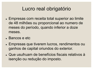 Lucro real obrigatório
 Empresas com receita total superior ao limite
de 48 milhões ou proporcional ao numero de
meses do período, quando inferior a doze
meses.
 Bancos e etc
 Empresas que tiverem lucros, rendimentos ou
ganhos de capital oriundos do exterior.
 Que usufruam de benefícios fiscais relativos à
isenção ou redução do imposto.
 