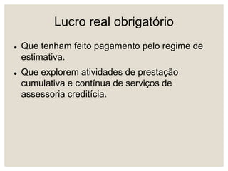 Lucro real obrigatório
 Que tenham feito pagamento pelo regime de
estimativa.
 Que explorem atividades de prestação
cumulativa e contínua de serviços de
assessoria creditícia.
 