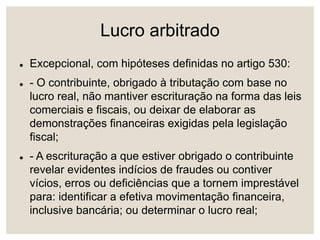 Lucro arbitrado
 Excepcional, com hipóteses definidas no artigo 530:
 - O contribuinte, obrigado à tributação com base no
lucro real, não mantiver escrituração na forma das leis
comerciais e fiscais, ou deixar de elaborar as
demonstrações financeiras exigidas pela legislação
fiscal;
 - A escrituração a que estiver obrigado o contribuinte
revelar evidentes indícios de fraudes ou contiver
vícios, erros ou deficiências que a tornem imprestável
para: identificar a efetiva movimentação financeira,
inclusive bancária; ou determinar o lucro real;
 