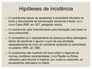 Hipóteses de incidência
 O contribuinte deixar de apresentar à autoridade tributária os
livros e documentos da escrituração comercial e fiscal, ou o
Livro Caixa (RIR, art. 527, parágrafo único);
 O contribuinte opta indevidamente pela tributação com base no
lucro presumido;
 O comissário ou o representante da pessoa jurídica estrangeira
deixar de escriturar e apurar o lucro da sua atividade
separadamente do lucro do comitente residente ou domiciliado
no exterior (RIR, art. 398);
 O contribuinte não mantiver em boa ordem e segundo as
normas contábeis recomendadas, Livro Razão ou fichas
utilizados para resumir e totalizar, por conta ou subconta, os
lançamentos efetuados no Diário.
 