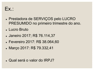 Ex.:
 Prestadora de SERVIÇOS pelo LUCRO
PRESUMIDO no primeiro trimestre do ano.
 Lucro Bruto
 Janeiro 2017; R$ 76.114,37
 Fevereiro 2017: R$ 38.064,60
 Março 2017: R$ 79.332,41
 Qual será o valor do IRPJ?
 