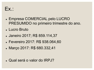 Ex.:
 Empresa COMERCIAL pelo LUCRO
PRESUMIDO no primeiro trimestre do ano.
 Lucro Bruto
 Janeiro 2017; R$ 859.114,37
 Fevereiro 2017: R$ 938.064,60
 Março 2017: R$ 680.332,41
 Qual será o valor do IRPJ?
 