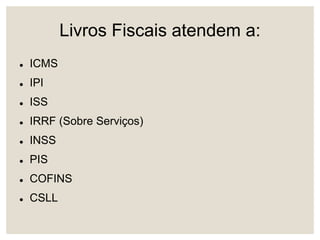 Livros Fiscais atendem a:
 ICMS
 IPI
 ISS
 IRRF (Sobre Serviços)
 INSS
 PIS
 COFINS
 CSLL
 