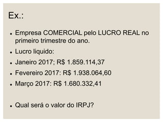 Ex.:
 Empresa COMERCIAL pelo LUCRO REAL no
primeiro trimestre do ano.
 Lucro liquido:
 Janeiro 2017; R$ 1.859.114,37
 Fevereiro 2017: R$ 1.938.064,60
 Março 2017: R$ 1.680.332,41
 Qual será o valor do IRPJ?
 