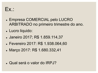 Ex.:
 Empresa COMERCIAL pelo LUCRO
ARBITRADO no primeiro trimestre do ano.
 Lucro liquido:
 Janeiro 2017; R$ 1.859.114,37
 Fevereiro 2017: R$ 1.938.064,60
 Março 2017: R$ 1.680.332,41
 Qual será o valor do IRPJ?
 