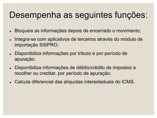 Desempenha as seguintes funções:
 Bloqueia as informações depois de encerrado o movimento;
 Integra-se com aplicativos de terceiros através do módulo de
importação SISPRO;
 Disponibiliza informações por tributo e por período de
apuração;
 Disponibiliza informações de débito/crédito de impostos a
recolher ou creditar, por período de apuração;
 Calcula diferencial das alíquotas interestaduais do ICMS.
 