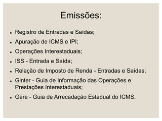 Emissões:
 Registro de Entradas e Saídas;
 Apuração de ICMS e IPI;
 Operações Interestaduais;
 ISS - Entrada e Saída;
 Relação de Imposto de Renda - Entradas e Saídas;
 Ginter - Guia de Informação das Operações e
Prestações Interestaduais;
 Gare - Guia de Arrecadação Estadual do ICMS.
 