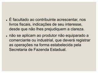  É facultado ao contribuinte acrescentar, nos
livros fiscais, indicações de seu interesse,
desde que não lhes prejudiquem a clareza.
 não se aplicam ao produtor não equiparado a
comerciante ou industrial, que deverá registrar
as operações na forma estabelecida pela
Secretaria de Fazenda Estadual.
 