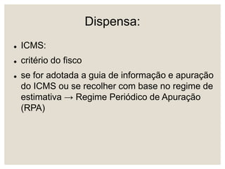 Dispensa:
 ICMS:
 critério do fisco
 se for adotada a guia de informação e apuração
do ICMS ou se recolher com base no regime de
estimativa → Regime Periódico de Apuração
(RPA)
 