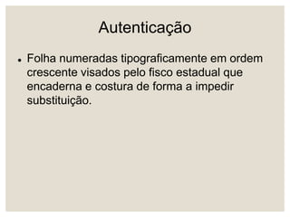 Autenticação
 Folha numeradas tipograficamente em ordem
crescente visados pelo fisco estadual que
encaderna e costura de forma a impedir
substituição.
 