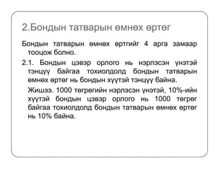 2.Бондын татварын өмнөх өртөг
Бондын татварын өмнөх өртгийг 4 арга замаар
тооцож болно.
2.1. Бондын цэвэр орлого нь нэрлэсэн үнэтэй
тэнцүү байгаа тохиолдолд бондын татварын
өмнөх өртөг нь бондын хүүтэй тэнцүү байна.
Жишээ. 1000 төгрөгийн нэрлэсэн үнэтэй, 10%-ийн
хүүтэй бондын цэвэр орлого нь 1000 төгрөг
байгаа тохиолдолд бондын татварын өмнөх өртөг
нь 10% байна.
 