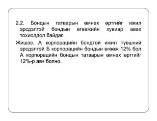 2.2. Бондын татварын өмнөх өртгийг ижил
эрсдэлтэй бондын өгөөжийн хувиар авах
тохиолдол байдаг.
Жишээ. А корпорацийн бондтой ижил түвшний
эрсдэлтэй Б корпорацийн бондын өгөөж 12% бол
А корпорацийн бондын татварын өмнөх өртгийг
12%-р авч болно.12%-р авч болно.
 