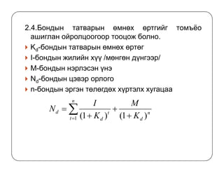 2.4.Бондын татварын өмнөх өртгийг томъёо
ашиглан ойролцоогоор тооцож болно.
Kd-бондын татварын өмнөх өртөг
I-бондын жилийн хүү /мөнгөн дүнгээр/
М-бондын нэрлэсэн үнэ
Nd-бондын цэвэр орлого
n-бондын эргэн төлөгдөх хүртэлх хугацааn-бондын эргэн төлөгдөх хүртэлх хугацаа
n
d
n
t
t
d
d
K
M
K
I
N
)1()1(1 +
+
+
= ∑=
 