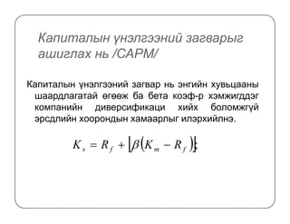 Капиталын үнэлгээний загварыг
ашиглах нь /САРM/
Капиталын үнэлгээний загвар нь энгийн хувьцааны
шаардлагатай өгөөж ба бета коэф-р хэмжигддэг
компанийн диверсификаци хийх боломжгүйкомпанийн диверсификаци хийх боломжгүй
эрсдлийн хоорондын хамаарлыг илэрхийлнэ.
( )[ ];fmfs RKRK −+= β
 