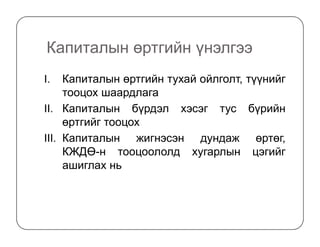 Капиталын өртгийн үнэлгээ
I. Капиталын өртгийн тухай ойлголт, түүнийг
тооцох шаардлага
II. Капиталын бүрдэл хэсэг тус бүрийн
өртгийг тооцохөртгийг тооцох
III. Капиталын жигнэсэн дундаж өртөг,
КЖДӨ-н тооцоололд хугарлын цэгийг
ашиглах нь
 