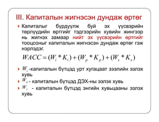 III. Капиталын жигнэсэн дундаж өртөг
Капиталыг бүрдүүлж буй эх үүсвэрийн
төрлүүдийн өртгийг тэдгээрийн хувийн жингээр
нь жигнэх замаар нийт эх үүсвэрийн өртгийг
тооцсоныг капиталын жигнэсэн дундаж өртөг гэж
нэрлэдэг.
)*()*()*( ssppii KWKWKWWACC ++=
-капиталын бүтцэд урт хугацаат зээлийн эзлэх
хувь
- капиталын бүтцэд ДЭХ-ны эзлэх хувь
- капиталын бүтцэд энгийн хувьцааны эзлэх
хувь
ssppii
iW
pW
sW
 