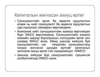Капиталын жигнэсэн ахиуц өртөг
Санхүүжилтийн өртөг ба хөрөнгө оруулалтын
өгөөж нь нийт санхүүжилт ба хөрөнгө оруулалтын
цар хүрээнээс хамааран өөрчлөгдөнө.
Компаний нийт санхүүжилтийн хэмжээ өөрчлөгдөх
бүрт WACC өөрчлөгдөнө. Санхүүжилтийн хэмжээ
өсөхийн хирээр бүрэлдэхүүн хэсгүүдийн өртөг өсчөсөхийн хирээр бүрэлдэхүүн хэсгүүдийн өртөг өсч
улмаар WACC өснө. Иймд шинээр хийгдэж буй
санхүүжилтийн нэг төгрөгийн санхүүжилтэнд
ногдох жигнэсэн дундаж өртгийг капиталын
жигнэсэн ахиуц өртөг гэж тодорхойлдог. /WMCC/
Шинээр хийгдэж буй санхүүжилтийн түвшинтэй
холбоотойгоор WМCC өснө.
 