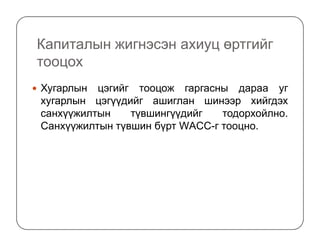 Капиталын жигнэсэн ахиуц өртгийг
тооцох
Хугарлын цэгийг тооцож гаргасны дараа уг
хугарлын цэгүүдийг ашиглан шинээр хийгдэх
санхүүжилтын түвшингүүдийг тодорхойлно.
Санхүүжилтын түвшин бүрт WАCC-г тооцно.Санхүүжилтын түвшин бүрт WАCC-г тооцно.
 