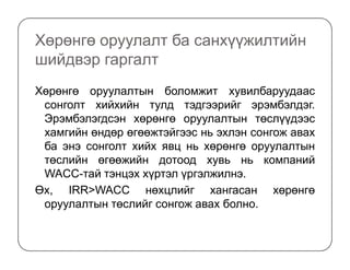 Хөрөнгө оруулалт ба санхүүжилтийн
шийдвэр гаргалт
Хөрөнгө оруулалтын боломжит хувилбаруудаас
сонголт хийхийн тулд тэдгээрийг эрэмбэлдэг.
Эрэмбэлэгдсэн хөрөнгө оруулалтын төслүүдээс
хамгийн өндөр өгөөжтэйгээс нь эхлэн сонгож аваххамгийн өндөр өгөөжтэйгээс нь эхлэн сонгож авах
ба энэ сонголт хийх явц нь хөрөнгө оруулалтын
төслийн өгөөжийн дотоод хувь нь компаний
WACC-тай тэнцэх хүртэл үргэлжилнэ.
Өх, IRR>WACC нөхцлийг хангасан хөрөнгө
оруулалтын төслийг сонгож авах болно.
 