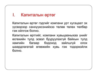 I. Капиталын өртөг
Капиталын өртөг гэдгийг компани урт хугацаат эх
үүсвэрээр санхүүжсэнийхээ төлөө төлөх төлбөр
гэж ойлгож болно.
Капиталын өртгийг, компани хувьцааныхаа үнийг
өсгөхийн тулд эсвэл бууруулахгүй байхын тулдөсгөхийн тулд эсвэл бууруулахгүй байхын тулд
хамгийн багаар бодоход зайлшгүй олох
шаардлагатай өгөөжийн хувь гэж тодорхойлж
болно.
 