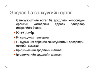 Эрсдэл ба санхүүгийн өртөг
Санхүүжилтийн өртөг ба эрсдлийн хоорондын
ерөнхий хамаарлыг дараах байдлаар
илэрхийлж болно.
K=r+bp+fp
K- санхүүжилтын өртөгK- санхүүжилтын өртөг
r - дурын нэг төрлийн санхүүжилтын эрсдэлгүй
өртгийн хэмжээ
bp-бизнесийн эрсдлийн шагнал
fp-санхүүгийн эрсдлийн шагнал
 
