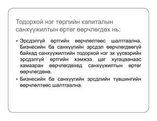 Тодорхой нэг төрлийн капиталын
санхүүжилтын өртөг өөрчлөгдөх нь:
Эрсдэлгүй өртгийн өөрчлөлтөөс шалтгаална.
Бизнесийн ба санхүүгийн эрсдэл өөрчлөгдөөгүй
байхад санхүүжилтийн тодорхой нэг эх үүсвэрийн
эрсдэлгүй өртгийн хэмжээ цаг хугацаанаасэрсдэлгүй өртгийн хэмжээ цаг хугацаанаас
хамааран өөрчлөгдөхөд санхүүжилтын өртөг
өөрчлөгдөнө.
Бизнесийн ба санхүүгийн эрсдлийн түвшингийн
өөрчлөлтөөс шалтгаална.
 