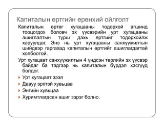 Капиталын өртгийн ерөнхий ойлголт
Капиталын өртөг хугацааны тодорхой агшинд
тооцогдох боловч эх үүсвэрийн урт хугацааны
ашиглалтын турш дахь өртгийг тодорхойлж
харуулдаг. Энэ нь урт хугацааны санхүүжилтын
шийдвэр гаргахад капиталын өртгийг ашиглагдагтай
холбоотой.
Урт хугацаат санхүүжилтын 4 үндсэн төрлийн эх үүсвэр
байдаг ба тэдгээр нь капиталын бүрдэл хэсгүүдбайдаг ба тэдгээр нь капиталын бүрдэл хэсгүүд
болдог.
Урт хугацаат зээл
Давуу эрхтэй хувьцаа
Энгийн хувьцаа
Хуримтлагдсан ашиг зэрэг болно.
 