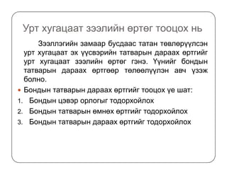 Урт хугацаат зээлийн өртөг тооцох нь
Зээллэгийн замаар бусдаас татан төвлөрүүлсэн
урт хугацаат эх үүсвэрийн татварын дараах өртгийг
урт хугацаат зээлийн өртөг гэнэ. Үүнийг бондын
татварын дараах өртгөөр төлөөлүүлэн авч үзэж
болно.
Бондын татварын дараах өртгийг тооцох үе шат:Бондын татварын дараах өртгийг тооцох үе шат:
1. Бондын цэвэр орлогыг тодорхойлох
2. Бондын татварын өмнөх өртгийг тодорхойлох
3. Бондын татварын дараах өртгийг тодорхойлох
 