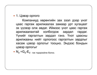 1. Цэвэр орлого
Компаниуд хөрөнгийн зах зээл дээр үнэт
цаас гаргаж арилжаалах замаар урт хугацаат
эх үүсвэр олж авдаг. Иймээс үнэт цаас гаргаж
арилжаалахтай холбогдож зардал гардаг.
Үүнийг гаргалтын зардал гэнэ. Үнэт цаасны
арилжааны нийт орлогоос гаргалтын зардлыг
хасаж цэвэр орлогыг тооцно. Эндээс бондын
цэвэр орлогыг
Nd =Gd-Ed гэж тодорхойлж болно.
 
