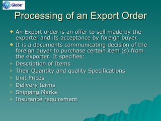 Processing of an Export Order
   An Export order is an offer to sell made by the
    exporter and its acceptance by foreign buyer.
   It is a documents communicating decision of the
    foreign buyer to purchase certain item (s) from
    the exporter. It specifies:
   Description of Items
   Their Quantity and quality Specifications
   Unit Prices
   Delivery terms
   Shipping Marks
   Insurance requirement
 
