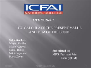 LIVE PROJECT TO  CALCULATE THE PRESENT VALUE AND YTM OF THE BOND  Submitted by:- Mayuri Gariba Mudit Agrawal Nikhil Bakre Nikita Agrawal Pooja Zaveri   Submitted to:-   MRS. Prashant Jain  Faculty(F.M) 21/10/2008 PRESENT VALUE AND YTM 