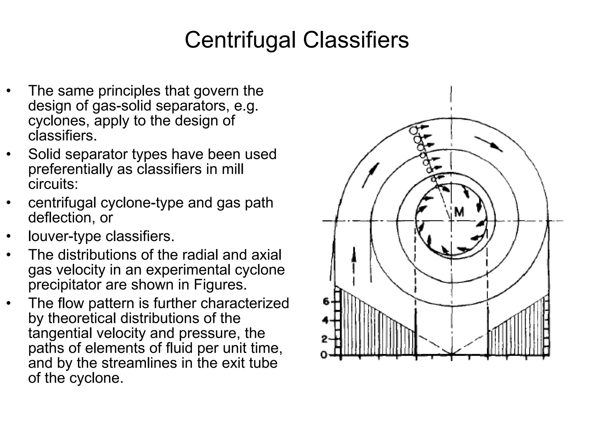 Centrifugal Classifiers The same principles that govern the design of gas-solid separators, e.g. cyclones, apply to the design of classifiers. Solid separator types have been used preferentially as classifiers in mill circuits:  centrifugal cyclone-type and gas path deflection, or  louver-type classifiers.  The distributions of the radial and axial gas velocity in an experimental cyclone precipitator are shown in Figures.  The flow pattern is further characterized by theoretical distributions of the tangential velocity and pressure, the paths of elements of fluid per unit time, and by the streamlines in the exit tube of the cyclone. 