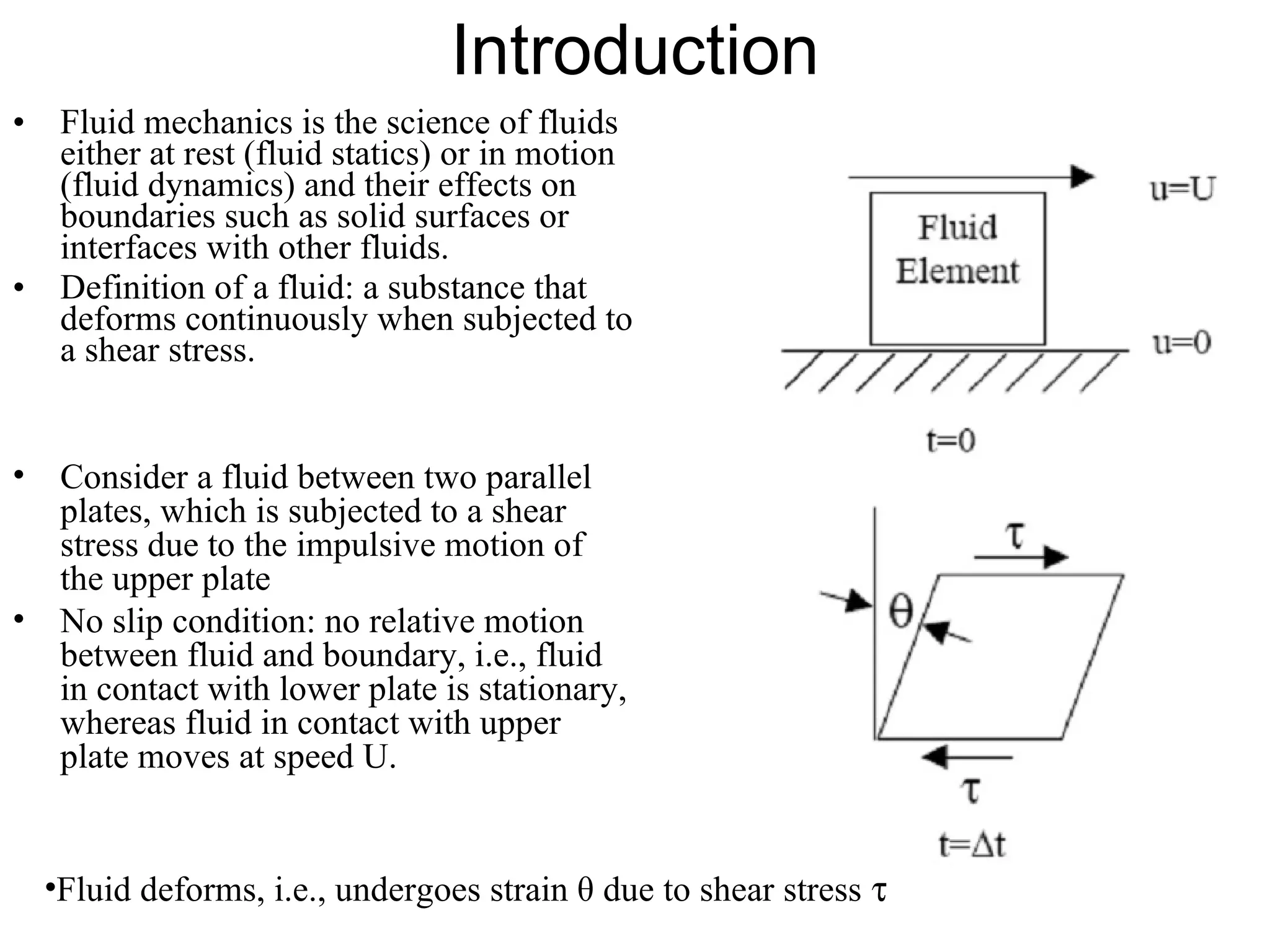 Introduction Fluid mechanics is the science of fluids either at rest (fluid statics) or in motion (fluid dynamics) and their effects on boundaries such as solid surfaces or interfaces with other fluids. Definition of a fluid: a substance that deforms continuously when subjected to a shear stress. Consider a fluid between two parallel plates, which is subjected to a shear stress due to the impulsive motion of the upper plate No slip condition: no relative motion between fluid and boundary, i.e., fluid in contact with lower plate is stationary, whereas fluid in contact with upper plate moves at speed U. Fluid deforms, i.e., undergoes strain θ due to shear stress    