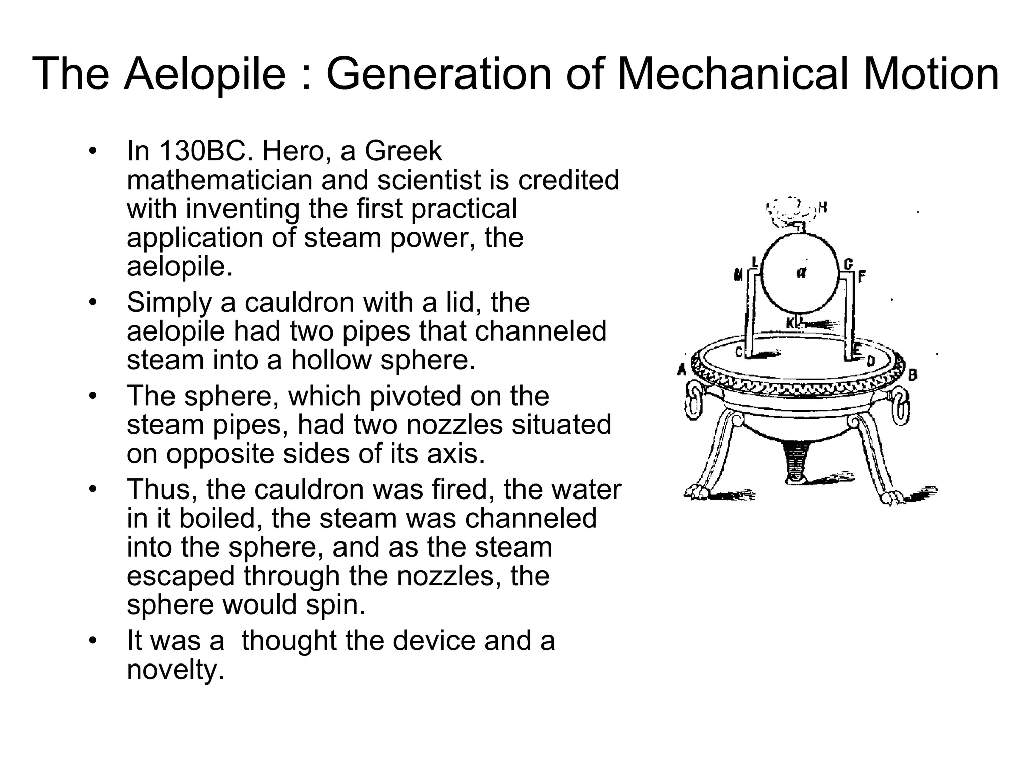 The Aelopile : Generation of Mechanical Motion   In 130BC. Hero, a Greek mathematician and scientist is credited with inventing the first practical application of steam power, the aelopile.  Simply a cauldron with a lid, the aelopile had two pipes that channeled steam into a hollow sphere.  The sphere, which pivoted on the steam pipes, had two nozzles situated on opposite sides of its axis.  Thus, the cauldron was fired, the water in it boiled, the steam was channeled into the sphere, and as the steam escaped through the nozzles, the sphere would spin.  It was a  thought the device and a novelty.  