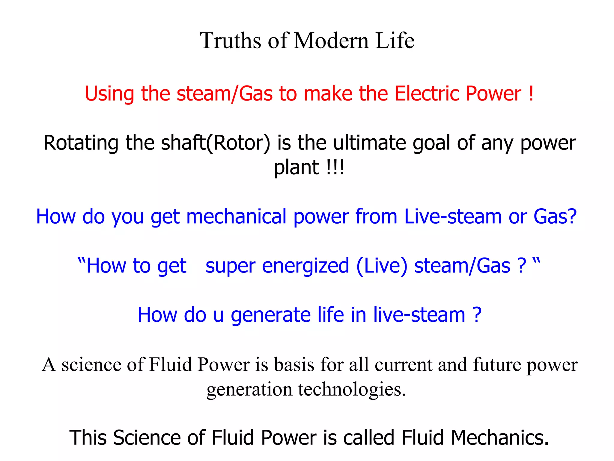 Truths of Modern Life Using the steam/Gas to make the Electric Power ! Rotating the shaft(Rotor) is the ultimate goal of any power plant !!! How do you get mechanical power from Live-steam or Gas?  “ How to get  super energized (Live) steam/Gas ? “ How do u generate life in live-steam ? A science of Fluid Power is basis for all current and future power generation technologies.   This Science of Fluid Power is called Fluid Mechanics. 