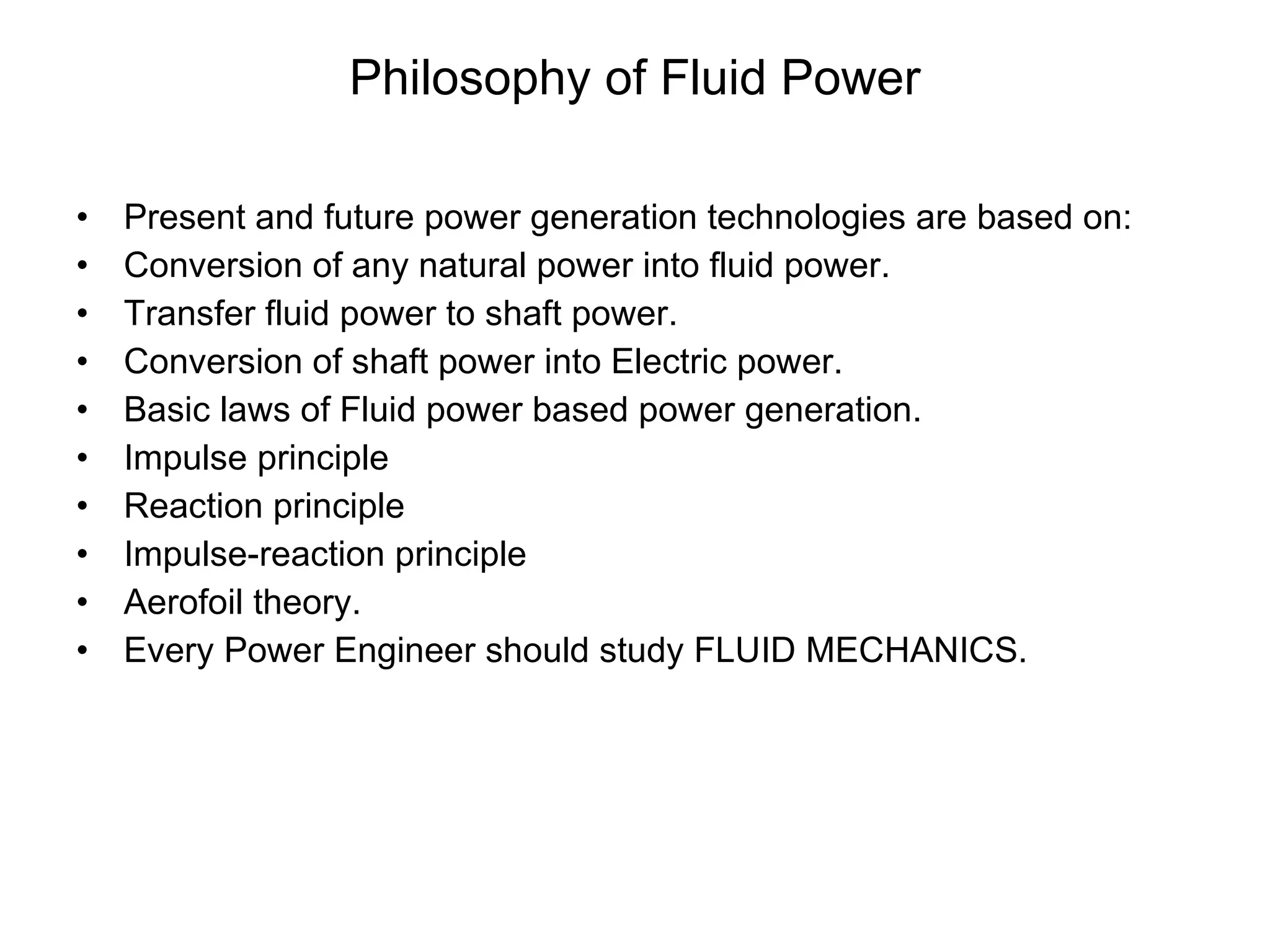 Philosophy of Fluid Power Present and future power generation technologies are based on: Conversion of any natural power into fluid power. Transfer fluid power to shaft power. Conversion of shaft power into Electric power. Basic laws of Fluid power based power generation. Impulse principle Reaction principle Impulse-reaction principle Aerofoil theory. Every Power Engineer should study FLUID MECHANICS. 