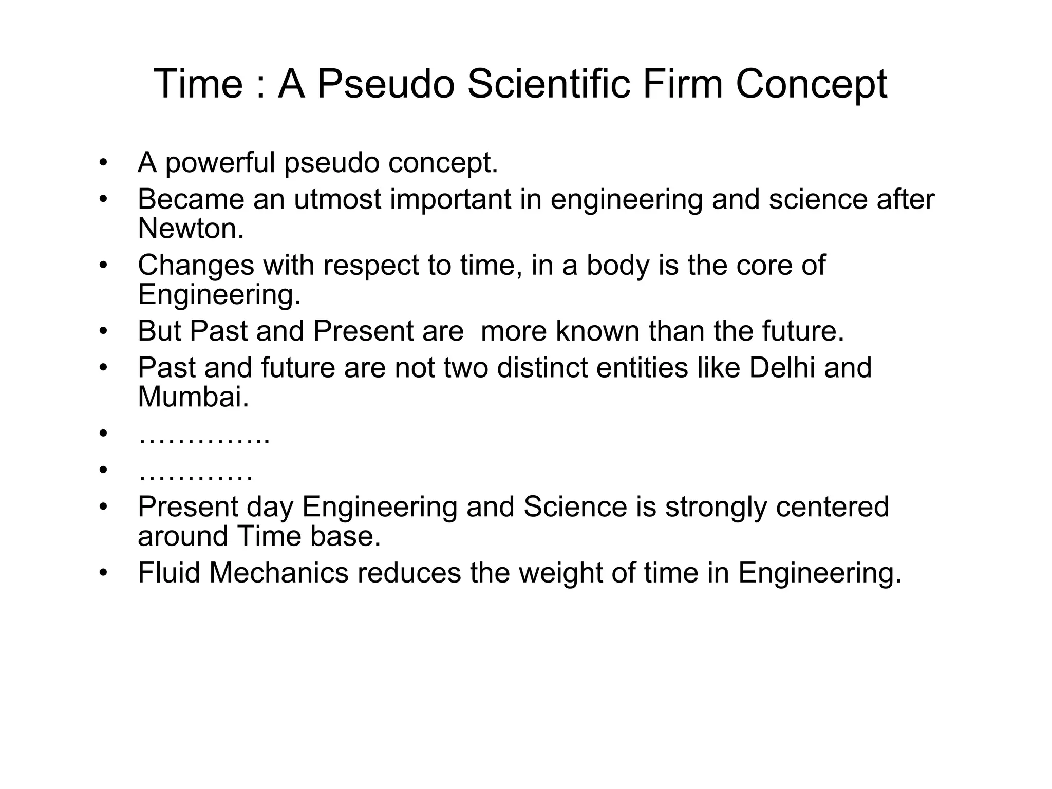 Time : A Pseudo Scientific Firm Concept  A powerful pseudo concept. Became an utmost important in engineering and science after Newton. Changes with respect to time, in a body is the core of Engineering. But Past and Present are  more known than the future. Past and future are not two distinct entities like Delhi and Mumbai. ………… .. ………… Present day Engineering and Science is strongly centered around Time base. Fluid Mechanics reduces the weight of time in Engineering. 