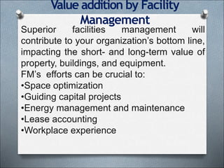 Value addition by Facility
Management
Superior facilities management will
contribute to your organization’s bottom line,
impacting the short- and long-term value of
property, buildings, and equipment.
FM’s efforts can be crucial to:
•Space optimization
•Guiding capital projects
•Energy management and maintenance
•Lease accounting
•Workplace experience
 