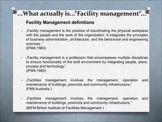 Facility Management definitions
- „Facility management is the practice of coordinating the physical workplace
with the people and the work of the organization. It integrates the principles
of business administration, architecture, and the behavioral and engineering
sciences. “
(IFMA 1983)
- „Facility management is a profession that encompasses multiple disciplines
to ensure functionality of the built environment by integrating people, place,
process and technology.“
(IFMA 1983)
- „Facilities management involves the management, operation and
maintenance of buildings, precincts and community infrastructure.“
(FMA Australia )
- „Facilities management involves the management, operation and
maintenance of buildings, precincts and community infrastructure.“
(BIFM British Institute of Facilities Management )
...What actually is...“Facility management“...
 