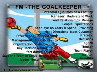 FM - THE GOALKEEPER
Potential Qualities of a Facility
Manager Understand Work
and Relationships Manage
People Expectations
Keen eye on Costs & Spend Providing
right Directions Meet Customer
Demand Strategic
Decisions
Quick
Thinker
Team Player
Mentor
Humility
Effects of Quality Facility
Management Contribution to
Organization Goals Facilitate
Key Decision Making Holds
fort during Adversity
Save the Team in Crisis Respect as a
leader Become a Winner
Lord, please let me get this shot
Confidential &Proprietory 2
 