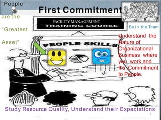 FACILITY MANAGEMENT
First Commitment
Understand the
Nature of
Organizational
Business where
you work and
It’s Commitment
to People.
“People”
are the
“Greatest
Asset”
Be in the Team
Study Resource Quality, Understand their Expectations
3
 